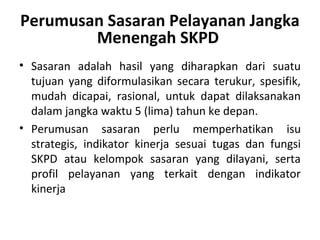 Perumusan Sasaran Pelayanan Jangka
Menengah SKPD
• Sasaran adalah hasil yang diharapkan dari suatu
tujuan yang diformulasikan secara terukur, spesifik,
mudah dicapai, rasional, untuk dapat dilaksanakan
dalam jangka waktu 5 (lima) tahun ke depan.
• Perumusan sasaran perlu memperhatikan isu
strategis, indikator kinerja sesuai tugas dan fungsi
SKPD atau kelompok sasaran yang dilayani, serta
profil pelayanan yang terkait dengan indikator
kinerja
 