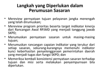 Langkah yang Diperlukan dalam
Perumusan Sasaran
• Mereview pernyataan tujuan pelayanan jangka menengah
yang telah dirumuskan;
• Mereview program prioritas beserta target indikator kinerja
dari Rancangan Awal RPJMD yang menjadi tanggung jawab
SKPD;
• Merumuskan pernyataan sasaran untuk masing-masing
tujuan;
• Merumuskan rancangan capaian indikator yang terukur dari
setiap sasaran, sekurang-kurangnya memenuhi indikator
kunci keberhasilan penyelenggaraan pemerintahan daerah
yang menjadi tugas dan fungsi SKPD; dan
• Memeriksa kembali konsistensi pernyataan sasaran terhadap
tujuan dan misi serta melakukan penyempurnaan bila
diperlukan.
 