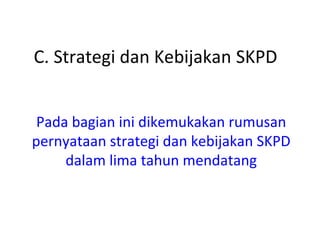 C. Strategi dan Kebijakan SKPD
Pada bagian ini dikemukakan rumusan
pernyataan strategi dan kebijakan SKPD
dalam lima tahun mendatang
 