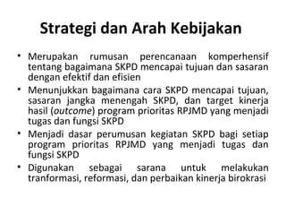 Strategi dan Arah Kebijakan
• Merupakan rumusan perencanaan komperhensif
tentang bagaimana SKPD mencapai tujuan dan sasaran
dengan efektif dan efisien
• Menunjukkan bagaimana cara SKPD mencapai tujuan,
sasaran jangka menengah SKPD, dan target kinerja
hasil (outcome) program prioritas RPJMD yang menjadi
tugas dan fungsi SKPD
• Menjadi dasar perumusan kegiatan SKPD bagi setiap
program prioritas RPJMD yang menjadi tugas dan
fungsi SKPD
• Digunakan sebagai sarana untuk melakukan
tranformasi, reformasi, dan perbaikan kinerja birokrasi
 