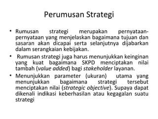 Perumusan Strategi
• Rumusan strategi merupakan pernyataan-
pernyataan yang menjelaskan bagaimana tujuan dan
sasaran akan dicapai serta selanjutnya dijabarkan
dalam serangkaian kebijakan.
• Rumusan strategi juga harus menunjukkan keinginan
yang kuat bagaimana SKPD menciptakan nilai
tambah (value added) bagi stakeholder layanan.
• Menunjukkan parameter (ukuran) utama yang
menunjukkan bagaimana strategi tersebut
menciptakan nilai (strategic objective). Supaya dapat
dikenali indikasi keberhasilan atau kegagalan suatu
strategi
 