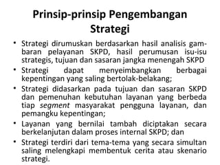 Prinsip-prinsip Pengembangan
Strategi
• Strategi dirumuskan berdasarkan hasil analisis gam-
baran pelayanan SKPD, hasil perumusan isu-isu
strategis, tujuan dan sasaran jangka menengah SKPD
• Strategi dapat menyeimbangkan berbagai
kepentingan yang saling bertolak-belakang;
• Strategi didasarkan pada tujuan dan sasaran SKPD
dan pemenuhan kebutuhan layanan yang berbeda
tiap segment masyarakat pengguna layanan, dan
pemangku kepentingan;
• Layanan yang bernilai tambah diciptakan secara
berkelanjutan dalam proses internal SKPD; dan
• Strategi terdiri dari tema-tema yang secara simultan
saling melengkapi membentuk cerita atau skenario
strategi.
 