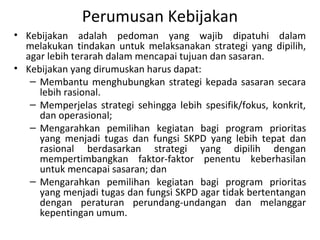 Perumusan Kebijakan
• Kebijakan adalah pedoman yang wajib dipatuhi dalam
melakukan tindakan untuk melaksanakan strategi yang dipilih,
agar lebih terarah dalam mencapai tujuan dan sasaran.
• Kebijakan yang dirumuskan harus dapat:
– Membantu menghubungkan strategi kepada sasaran secara
lebih rasional.
– Memperjelas strategi sehingga lebih spesifik/fokus, konkrit,
dan operasional;
– Mengarahkan pemilihan kegiatan bagi program prioritas
yang menjadi tugas dan fungsi SKPD yang lebih tepat dan
rasional berdasarkan strategi yang dipilih dengan
mempertimbangkan faktor-faktor penentu keberhasilan
untuk mencapai sasaran; dan
– Mengarahkan pemilihan kegiatan bagi program prioritas
yang menjadi tugas dan fungsi SKPD agar tidak bertentangan
dengan peraturan perundang-undangan dan melanggar
kepentingan umum.
 
