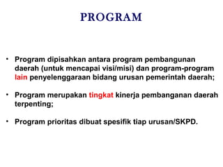 PROGRAM
• Program dipisahkan antara program pembangunan
daerah (untuk mencapai visi/misi) dan program-program
lain penyelenggaraan bidang urusan pemerintah daerah;
• Program merupakan tingkat kinerja pembanganan daerah
terpenting;
• Program prioritas dibuat spesifik tiap urusan/SKPD.
 