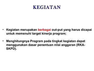 KEGIATAN
• Kegiatan merupakan berbagai out-put yang harus dicapai
untuk memenuhi target kinerja program;
• Menghitungnya Program pada tingkat kegiatan dapat
menggunakan dasar penentuan nilai anggaran (RKA-
SKPD).
 