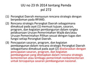 UU no 23 th 2014 tentang Pemda
psl 272
(1) Perangkat Daerah menyusun rencana strategis dengan
berpedoman pada RPJMD.
(2) Rencana strategis Perangkat Daerah sebagaimana
dimaksud pada ayat (1) memuat tujuan, sasaran,
program, dan kegiatan pembangunan dalam rangka
pelaksanaan Urusan Pemerintahan Wajib dan/atau
Urusan Pemerintahan Pilihan sesuai dengan tugas dan
fungsi setiap Perangkat Daerah.
(3) Pencapaian sasaran, program, dan kegiatan
pembangunan dalam rencana strategis Perangkat Daerah
sebagaimana dimaksud pada ayat (2) diselaraskan dengan
pencapaian sasaran, program, dan kegiatan
pembangunan yang ditetapkan dalam rencana strategis
kementerian atau lembaga pemerintah nonkementerian
untuk tercapainya sasaran pembangunan nasional.
 