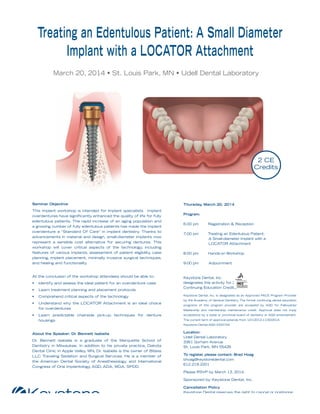 Keystone Dental, Inc. invites you to an evening seminar:

Treating an Edentulous Patient: A Small Diameter
Implant with a LOCATOR Attachment
March 20, 2014 • St. Louis Park, MN • Udell Dental Laboratory

2 CE
Credits

Seminar Objective
This implant workshop is intended for implant specialists. Implant
overdentures have signiﬁcantly enhanced the quality of life for fully
edentulous patients. The rapid increase of an aging population and
a growing number of fully edentulous patients has made the implant
overdenture a “Standard Of Care” in implant dentistry. Thanks to
advancements in material and design, small-diameter implants now
represent a sensible cost alternative for securing dentures. This
workshop will cover critical aspects of the technology including
,
features of various implants, assessment of patient eligibility case
,
planning, implant placement, minimally invasive surgical techniques,
and healing and functionality

At the conclusion of the workshop attendees should be able to:

Thursday March 20, 2014
,
Program:
6:00 pm

Registration & Reception

7:00 pm

Treating an Edentulous Patient:
A Small-diameter Implant with a
LOCATOR Attachment

8:00 pm

Hands-on Workshop

9:00 pm

Adjournment

Keystone Dental, Inc.
designates this activity for 2
Continuing Education Credits.

•

Identify and assess the ideal patient for an overdenture case

•

Learn treatment planning and placement protocols

•

Comprehend critical aspects of the technology

Keystone Dental, Inc. is designated as an Approved PACE Program Provider

•

Understand why the LOCATOR Attachment is an ideal choice
for overdentures

programs of this program provider are accepted by AGD for Fellowship/

•

Learn predictable chairside pick-up techniques for denture
housings

by the Academy of General Dentistry. The formal continuing dental education
Mastership and membership maintenance credit. Approval does not imply
acceptance by a state or provincial board of dentistry or AGD endorsement.
The current term of approval extends from 12/1/2012-11/30/2014.
Keystone Dental AGD #322744

About the Speaker: Dr Bennett Isabella
.
Dr. Bennett Isabella is a graduate of the Marquette School of
Dentistry in Milwaukee. In addition to his private practice, Dakota
Dental Clinic in Apple Valley MN, Dr. Isabella is the owner of Bitess
,
LLC Traveling Sedation and Surgical Services. He is a member of
the American Dental Society of Anesthesiology and International
,
Congress of Oral Implantology AGD, ADA, MDA, SPDD.
,

Location:
Udell Dental Laboratory
3361 Gorham Avenue
St. Louis Park, MN 55426
To register, please contact: Brad Hoag
bhoag@keystonedental.com
612.219.2201
Please RSVP by March 13, 2014.
Sponsored by Keystone Dental, Inc.
Cancellation Policy
Keystone Dental reserves the right to cancel or postpone
any seminar due to unforeseen circumstances.

 