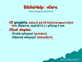 BiblioHelp: včera Cíl  projektu :  webový portál biblioterapeutických knih   (beletrie, naučná lit.)   &  přístup k nim Cílová skupina:  Široká veřejnost   (primární) Odborná veřejnost   (sekundární) Biblioterapeutický portál Brno, 2009, APLS 2 
