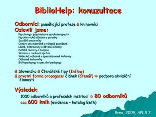 BiblioHelp: konuzultace Odborníci :  pomáhající profese   &   knihovníci Oslovili jsme:   Psychology, psychiatry a psychoterapeuty  Psychiatrické léčebny a poradny  Sociální pracovníky  Ústavy pro mentálně a tělesně postižené  Lázně, ozdravovny a dětské léčebny  Dětské domovy a hospice  Věznice a duchovní správu  Vědecké, odborné a specializované knihovny  Odborné knihovníky  Bibliopedagogy a speciální pedagogy &   Slovensko   &   Čtenářské tipy  (Inflow) &  prvotní forma propagace:  článek  (Čtenář)     podpora akviziční činnosti Výsledek : 1000 odborníků a profesních institucí      80 odborníků cca  600 knih   (evidence – katalog Beth) Brno, 2009, APLS 2 