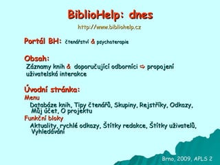 BiblioHelp: dnes Portál BH:  čtenářství   &   psychoterapie Obsah:   Záznamy knih   &   doporučující odborníci      propojení uživatelská interakce Úvodní stránka: Menu Databáze knih (kategorie), Tipy čtenářů, Skupiny, Rejstříky (autoři, knihy, odborníci, slovníček), Odkazy (expresivní terapie, čtenářství, handicapovaní, psychoterapie), Můj účet, O projektu Funkční bloky Aktuality, Rychlé odkazy, Štítky redakce, Štítky uživatelů, Vyhledávání Brno, 2009, APLS 2 http://www.bibliohelp.cz 