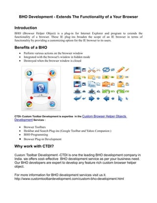 BHO Development - Extends The Functionality of a Your Browser

Introduction
BHO (Browser Helper Object) is a plug-in for Internet Explorer and program to extends the
functionality of a browser. These IE plug–ins broaden the scope of an IE browser in terms of
functionality by providing a customizing option for the IE browser to its users.

Benefits of a BHO
      Perform various actions on the browser window
      Integrated with the browser's window in hidden mode
      Destroyed when the browser window is closed




CTDI- Custom Toolbar Development is expertise in the Custom   Browser Helper Objects
Development Services :

      Browser Toolbars
      Deskbar and Search Plug-ins (Google Toolbar and Yahoo Companion )
      BHO Programming
      Browser Plug-in Development

Why work with CTDI?

Custom Toolbar Development -CTDI is one the leading BHO development company in
India. we offers cost–effective BHO development service as per your business need.
Our BHO developers are expert to develop any feature rich custom browser helper
object.

For more information for BHO development services visit us it.
http://www.customtoolbardevelopment.com/custom-bho-development.html
 