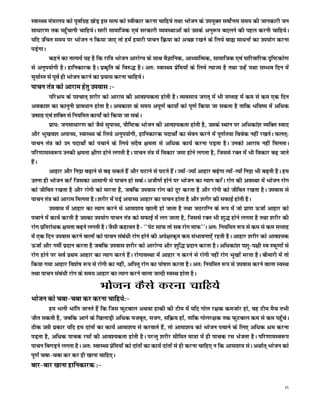 LokLF; ea=ky; dks iwokZxzg NksM+ bl lR; dks Lohdkj djuk pkfg;s rFkk Hkkstu ds mi;qDr loksZÙke le; dh tkudkjh tu
lk/kkj.k rd igq¡pkuh pkfg;sA lkjh lkekftd ,oa ljdkjh O;oLFkkvksa dks mlds vuq:i cnyus dh igy djuh pkfg;sA
;fn mfpr le; ij Hkkstu u fd;k tk, rks gesa gekjh ikpu fØ;k dks vPNk j[kus ds fy;s cká lk/kuksa dk mi;ksx djuk
iM+sxkA
        dgus dk rkRi;Z ;g gS fd jkf= Hkkstu vkjksX; ds lkFk oSKkfud] vk/;kfRed] lkekftd ,oa ikfjokfjd n`f"Vdks.k
ls vuqi;ksxh gSA gkfudkjd gSA izd`fr ds fo#) gSA vr% LokLF; izsfe;ksa ds fy;s R;kT; gS rFkk mUgsa ;Fkk lEHko fnu esa
lw;kZLr ls iwoZ gh Hkkstu djus dk iz;kl djuk pkfg;sA
ikpu ra= dks vkjke gsrq miokl %&
          ifjJe ds i'pkr~ 'kjhj dks vkjke dh vko';drk gksrh gSA O;olk; txr~ esa Hkh lIrkg esa de ls de ,d fnu
vodk'k dk dkuwuh izko/kku gksrk gSA vodk'k ds le; viw.kZ dk;ksZ dks iw.kZ fd;k tk ldrk gS rkfd Hkfo"; esa vf/kd
mRlkg ,oa 'kfDr ls fu;fer dk;ksZ dks fd;k tk ldsA
          izk;% tulk/kkj.k dks tSls lqikP;] ikSf"Vd Hkkstu dh vko';drk gksrh gS] mlds LFkku ij vf/kdka'k O;fDr Lokn
vkSj Hkw[ko'k vikP;] LokLF; ds fy;s vuqi;ksxh] gkfudkjd inkFkksZa dk lsou djus esa iw.kZr;k foosd ugha j[krsA Qyr~%
ikpu ra= dks mu inkFkksZ dks ipkus ds fy;s lnSo {kerk ls vf/kd dk;Z djuk iM+rk gSA mudks vkjke ugha feyrkA
ifj.kkeLo:i mudh {kerk {kh.k gksus yxrh gSA ikpu ra= esa fodkj tek gksus yxrk gS] ftlls jDr esa Hkh fodkj c<+ tkrs
gSaA
          vkgkj vkSj fuæk c<+kus ls c<+ ldrs gSa vkSj ?kVkus ls ?kVrs gSaA T;ksa&T;ksa vkgkj c<+sxk R;ksa&R;ksa fuæk Hkh c<+rh gSA ge
mruk gh Hkkstu djsa ftldk vklkuh ls ikpu gks ldsA vth.kZ gksus ij Hkkstu dk R;kx djsaA jksx dh voLFkk esa Hkkstu jksx
dks thfor j[krk gS vkSj jksxh dks ekjrk gS] tcfd miokl jksx dks nwj djrk gS vkSj jksxh dks thfor j[krk gSA miokl ls
ikpu ra= dks vkjke feyrk gSA 'kjhj esa iM+s vikP; vkgkj dk ikpu gksrk gS vkSj 'kjhj dh lQkbZ gksrh gSA
          miokl esa vkgkj dk R;kx djus ls vkek'k; [kkyh gks tkrk gS rFkk tBjkfXu ds :i esa tks izk.k ÅtkZ vkgkj dks
ipkus esa dk;Z djrh gS mldk mi;ksx ikpu ra= dks lQkbZ esa yx tkrk gS] ftlls jDr Hkh 'kq) gksus yxrk gS rFkk 'kjhj dh
jksx izfrjks/kd {kerk c<+us yxrh gSA tSlh dgkor gS& ^^isV lkQ rks lc jksx ekQ**A vr% fu;fer :i ls de ls de lIrkg
esa ,d fnu miokl djus okyksa dks ikpu laca/kh jksx gksus dh vis{kkd`r de laHkkouk,Wa jgrh gSA vkgkj 'kjhj dks vko';d
ÅtkZ vkSj xehZ iznku djrk gS tcfd miokl 'kjhj dks vkjksX; vkSj 'kqf) iznku djrk gSA vf/kdka'k i'kq&i{kh Lo LQw.kkZ ls
jksx gksus ij loZ izFke vkgkj dk R;kx djrs gSaA jksxkoLFkk esa vkgkj u djus ls jksxh ugha jksx Hkw[kksa ejrk gSA chekjh esa rks
fd;k x;k vkgkj fo'ks"k :i ls jksxh dk ugha] vfirq jksx dk iks"k.k djrk gSA vr% fu;fer :i ls miokl djus okyk LoLFk
rFkk ikpu laca/kh jksx ds le; vkgkj dk R;kx djus okyk tYnh LoLFk gksrk gSA
                                   Hkkstu dSls djuk pkfg;s
Hkkstu dks pck&pck dj djuk pkfg;s%&
         ge Hkyh Hkkafr tkurs gSa fd ftl QqVcky vFkok gkdh dh Vhe esa ;fn xksy j{kd detksj gks] og Vhe eSp rHkh
thr ldrh gS] tcfd vkxs ds f[kykM+h vf/kd etcwr] ltx] lfØ; gksa] rkfd xksyj{kd rd QqVcky de ls de igq¡psA
Bhd mlh izdkj ;fn ge nkarksa dk dk;Z vkek'k; ls djokrs gSa] rks vkek'k; dks Hkkstu ipkus ds fy, vf/kd Je djuk
iM+rk gS] vf/kd ikpd jlksa dh vko';drk gksrh gSA ijUrq 'kjhj lhfer ek=k esa gh ikpd jl Hkstrk gSA ifj.kkeLo:i
ikpu fcxM+us yxrk gSA vr% LokLF; izsfe;ksa dks nkarksa dk dk;Z nkarksa ls gh djuk pkfg, u fd vkek'k; lsA vFkkZr~ Hkkstu dks
iw.kZ pck&pck dj dj gh [kkuk pkfg,A
ckj&ckj [kkuk gkfudkjd %&

                                                                                                                                  15
 