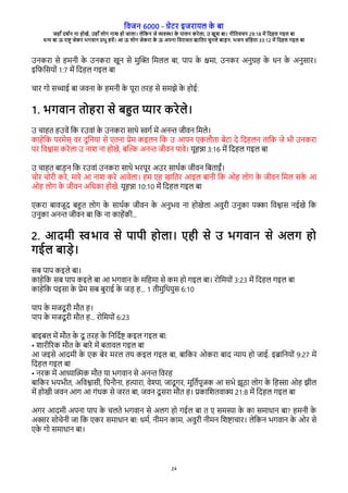 विजन 6000 - गेरे इजेारल क
े बा
जहाँ दश्न ना होखे, उहाँ लोग नाश हो जाला। लेवकन जे विया क
े पालन केेला, उ खुश बा। नीवििचन 29:18 मे वदहल गइल बा
धन बा ऊ ेाष् जेके भगिान पभु हिे। आ ऊ लोग जेकेा क
े ऊ अपना विेासि खाविे चुनले बाडन. भजन संवहिा 33:12 मे वदहल गइल बा
24
उनकेा से हमनी क
े उनकेा खून से मुच् वमलल बा, पाप क
े कमा, उनके अनुगह क
े धन क
े अनुसाे।
इविवसरों 1:7 मे वदहल गइल बा
चाे गो सचाई बा जिना क
े हमनी क
े पूेा िेह से समझे क
े होई:
1. भगिान िोहेा से बहि पाे केेले।
उ चाहि हउिे वक ेउिां क
े उनकेा साथे सग् मे अनन जीिन वमले।
काहेवक पेमेस् िे दुवनरा से रिना पेम कइलन वक उ आपन रकलभिा बेरा दे वदहलन िावक जे भी उनकेा
पे विशास केेला उ नाश ना होखे, बच् अनन जीिन पािे। रूहना 3:16 मे वदहल गइल बा
उ चाहि बाडन वक ेउिां उनकेा साथे भेपूे अउे साथ्क जीिन वबिाईं।
चोे चोेी केे, माेे आ नाश केे आिेला। हम रह खाविे आइल बानी वक ओह लोग क
े जीिन वमल सक
े आ
ओह लोग क
े जीिन अवधका होखे. रूहना 10:10 मे वदहल गइल बा
रकेा बािजूद बहि लोग क
े साथ्क जीिन क
े अनुभि ना होखेला अिुेी उनुका पका विशास नईखे वक
उनुका अनन जीिन बा वक ना काहेकी...
2. आदमी सभाि से पापी होला। रही से उ भगिान से अलग हो
गईल बाडे।
सब पाप कइले बा।
काहेवक सब पाप कइले बा आ भगिान क
े मवहमा से कम हो गइल बा। ेोवमरों 3:23 मे वदहल गइल बा
काहेवक पइसा क
े पेम सब बुेाई क
े जड ह... 1 िीमुवथरुस 6:10
पाप क
े मजदू ेी मभि ह।
पाप क
े मजदू ेी मभि ह... ेोवमरों 6:23
बाइबल मे मभि क
े दू िेह क
े वनवद्ष कइल गइल बा:
• शाेीगेक मभि क
े बाेे मे बिािल गइल बा
आ जइसे आदमी क
े रक बेे मेल िर कइल गइल बा, बावके ओकेा बाद नार हो जाई. इबावनरों 9:27 मे
वदहल गइल बा
• नेक मे आधाचतक मभि रा भगिान से अनन विेह
बावके भरभीि, अविशासी, वघनभना, हताेा, िेदा, जादू गे, मूवि्पूजक आ सभे झूठा लोग क
े वहसा ओह झील
मे होखी जिन आग आ गंधक से जेि बा, जिन दू सेा मभि ह। पकावशििाक 21:8 मे वदहल गइल बा
अगे आदमी अपना पाप क
े चलिे भगिान से अलग हो गईल बा ि र समसा क
े का समाधान बा? हमनी क
े
अके सोचेनी जा वक रके समाधान बा: धम्, नीमन काम, अिुेी नीमन वशषाचाे। लेवकन भगिान क
े ओे से
रक
े गो समाधान बा।
 