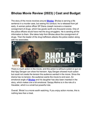 Bholaa Movie Review (2023) | Cast and Budget
The story of the movie revolves around Bholaa. Bholaa is serving a life
sentence in a murder case, but seeing his conduct, he is released from jail
early. A woman police officer SP Diana Joseph recovers a massive
consignment of drugs, which has goods worth one thousand crores. One of
the police officers would have met the drug smugglers. He is sending all the
information to them. She takes help from Bholaa about the consignment of
drugs. Then the leader of the drug traffickers attacks the police station along
with his associates.
There is much action in the movie, and this action is without a pistol or gun so
that Ajay Devgan can show his heroism. Ajay Devgan showed much action
but could not create the tension the audience wanted in the movie. Since the
drama has no tension, the audience wants the movie to end soon. An
emotional angle of Bholaa and his daughter has also been inserted in the
story, which makes one a bit emotional. Sanjay Mishra is in the role of a
Havaldar, which is a small but powerful role.
Overall, 'Bhola' is a movie worth watching. If you enjoy action movies, this is
nothing less than a treat.
 