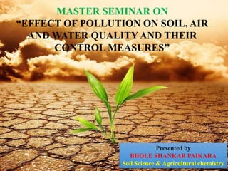 MASTER SEMINAR ON
“EFFECT OF POLLUTION ON SOIL, AIR
AND WATER QUALITY AND THEIR
CONTROL MEASURES’’
Presented by
BHOLE SHANKAR PAIKARA
Soil Science & Agricultural chemistry
 