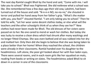 The next day Ramlal caught Bholi by the hand and said, “Come with me. I will
take you to school.” Bholi was frightened. She did notknow what a school was
like. She remembered how a few days ago their old cow, Lakshmi, had been
turned out of the house and sold. “N-n-n-n NO, no-no-no,” she shouted in
terror and pulled her hand away from her father’s grip. “What’s the matter
with you, you fool?” shouted Ramlal. “I am only taking you to school.” Then he
told his wife, “Let her wear some decent clothes today, or else what will the
teachers and the other schoolgirls think of us when they see her?” New
clothes had never been made for Bholi. The old dresses of her sisters were
passed on to her. No one cared to mend or wash her clothes. But today she
was lucky to receive a clean dress which had shrunk after many washings and
no longer fitted Champa. She was even bathed and oil was rubbed into her dry
and matted hair. Only then did she begin to believe that she was being taken to
a place better than her home! When they reached the school, the children
were already in their classrooms. Ramlal handed over his daughter to the
headmistress. Left alone, the poor girl looked about her with fear-laden eyes.
There were several rooms, and in each room girls like her squatted on mats,
reading from books or writing on slates. The headmistress asked Bholi to sit
down in a corner in one of the classrooms
 