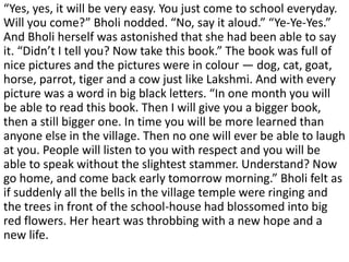 “Yes, yes, it will be very easy. You just come to school everyday.
Will you come?” Bholi nodded. “No, say it aloud.” “Ye-Ye-Yes.”
And Bholi herself was astonished that she had been able to say
it. “Didn’t I tell you? Now take this book.” The book was full of
nice pictures and the pictures were in colour — dog, cat, goat,
horse, parrot, tiger and a cow just like Lakshmi. And with every
picture was a word in big black letters. “In one month you will
be able to read this book. Then I will give you a bigger book,
then a still bigger one. In time you will be more learned than
anyone else in the village. Then no one will ever be able to laugh
at you. People will listen to you with respect and you will be
able to speak without the slightest stammer. Understand? Now
go home, and come back early tomorrow morning.” Bholi felt as
if suddenly all the bells in the village temple were ringing and
the trees in front of the school-house had blossomed into big
red flowers. Her heart was throbbing with a new hope and a
new life.
 