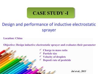 CCAASSEE SSTTUUDDYY --II 
Design and performance of inductive electrostatic 
sprayer 
Location: China 
Objective: Design inductive electrostatic sprayer and evaluates their parameter 
Jai et al., 2013 
 Charge to mass ratio 
 Particle size 
 Velocity of droplets 
 Deposit rate of pesticide 
 