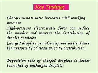 Charge-to-mass ratio increases with working 
pressure 
High-pressure electrostatic force can reduce 
the number and improve the distribution of 
droplet particles 
Charged droplets can also improve and enhance 
the uniformity of mean velocity distribution 
Deposition rate of charged droplets is better 
than that of uncharged droplets 
 