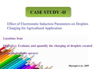 CCAASSEE SSTTUUDDYY --IIII 
Effect of Electrostatic Induction Parameters on Droplets 
Charging for Agricultural Application 
Location: Iran 
Objective: Evaluate and quantify the charging of droplets created 
by an electrostatic sprayer 
Maynagh et al., 2009 
 
