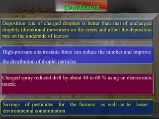 CCoonncclluussiioonn 
Deposition rate of charged droplets is better than that of uncharged 
droplets (directional movement on the crops and affect the deposition 
rate on the underside of leaves) 
High-pressure electrostatic force can reduce the number and improve 
the distribution of droplet particles 
Savings of pesticides for the farmers as well as to lesser 
environmental contamination 
 