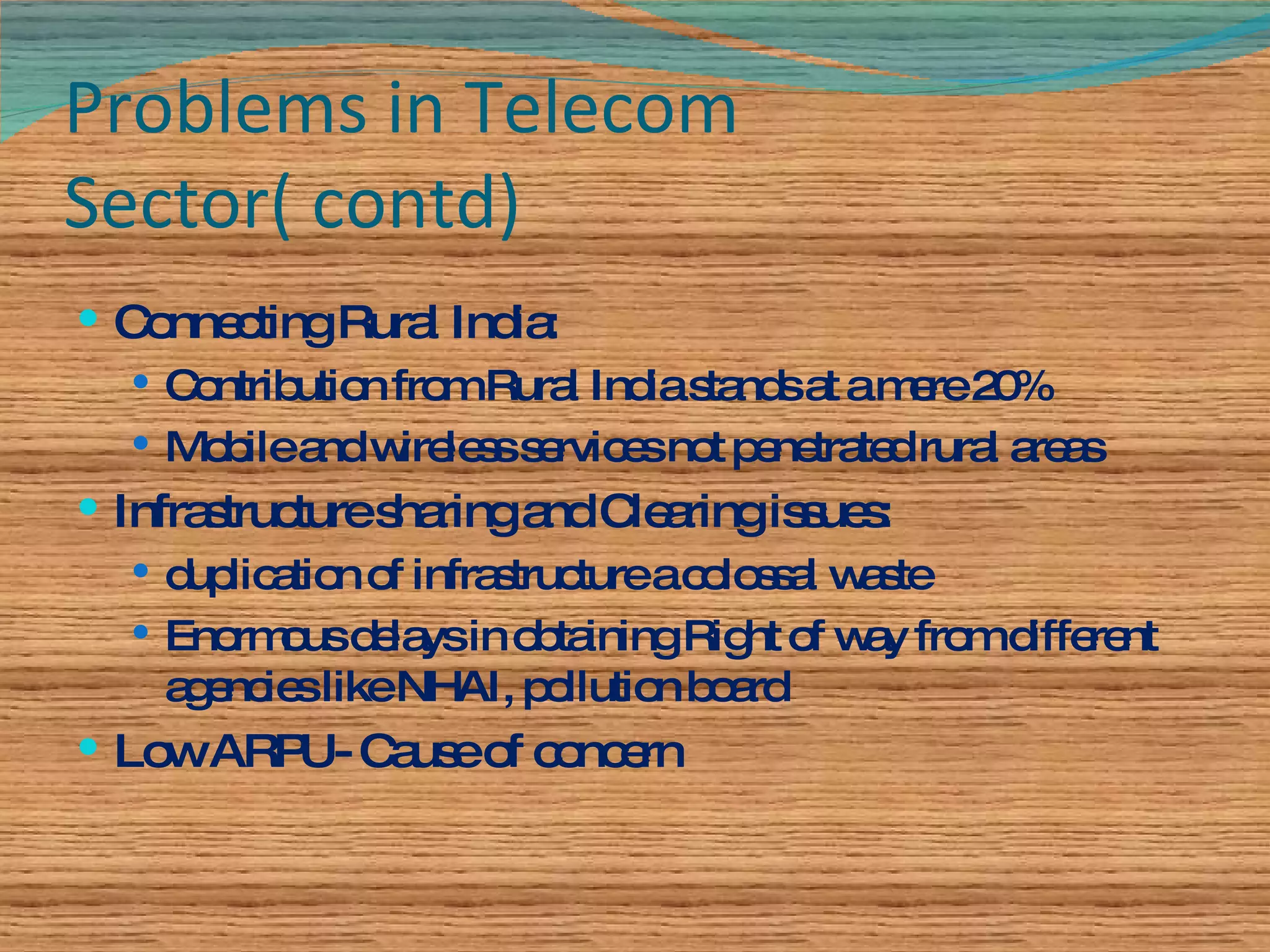 Problems in Telecom Sector( contd) Connecting Rural India: Contribution from Rural India stands at a mere 20% Mobile and wireless services not penetrated rural areas Infrastructure sharing and Clearing issues: duplication of infrastructure a colossal waste Enormous delays in obtaining Right of way from different agencies like NHAI, pollution board Low ARPU- Cause of concern 
