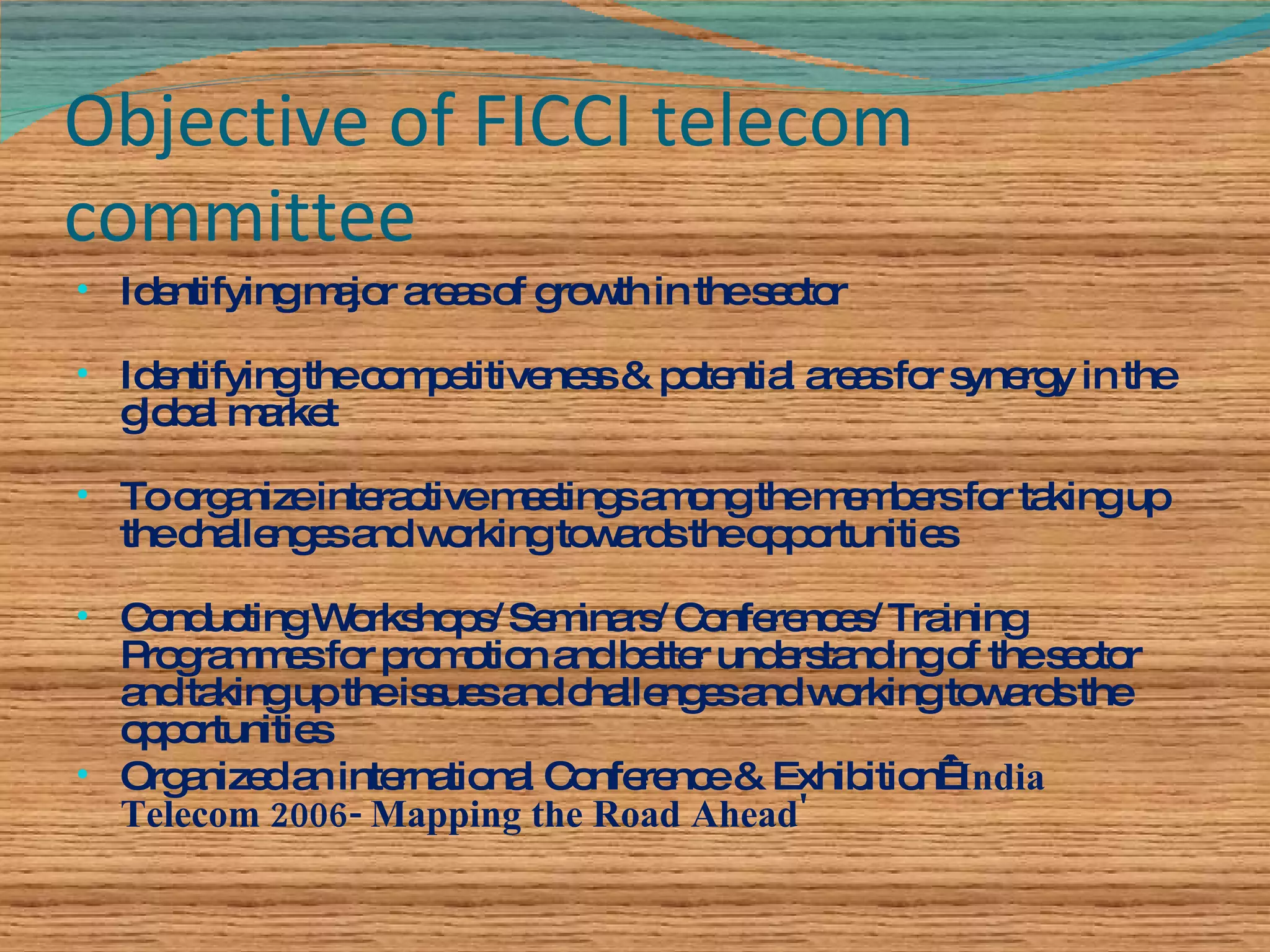 Objective of FICCI telecom committee Identifying major areas of growth in the sector Identifying the competitiveness & potential areas for synergy in the global market To organize interactive meetings among the members for taking up the challenges and working towards the opportunities Conducting Workshops/ Seminars/ Conferences/ Training Programmes for promotion and better understanding of the sector and taking up the issues and challenges and working towards the opportunities Organized an international Conference & Exhibition  'India Telecom 2006- Mapping the Road Ahead' 
