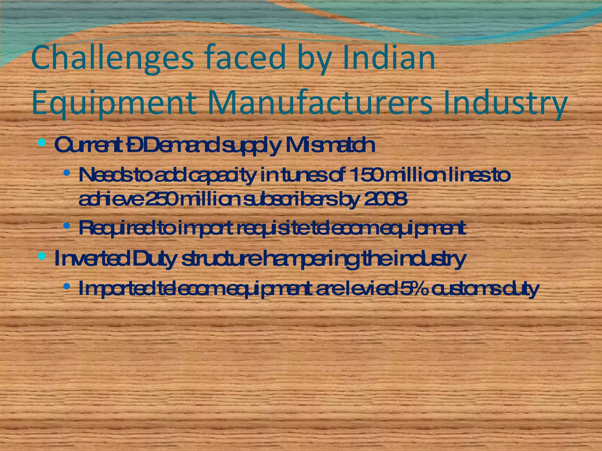 Challenges faced by Indian Equipment Manufacturers Industry Current – Demand supply Mismatch Needs to add capacity in tunes of 150 million lines to achieve 250 million subscribers by 2008 Required to import requisite telecom equipment Inverted Duty structure hampering the industry Imported telecom equipment are levied 5% customs duty 