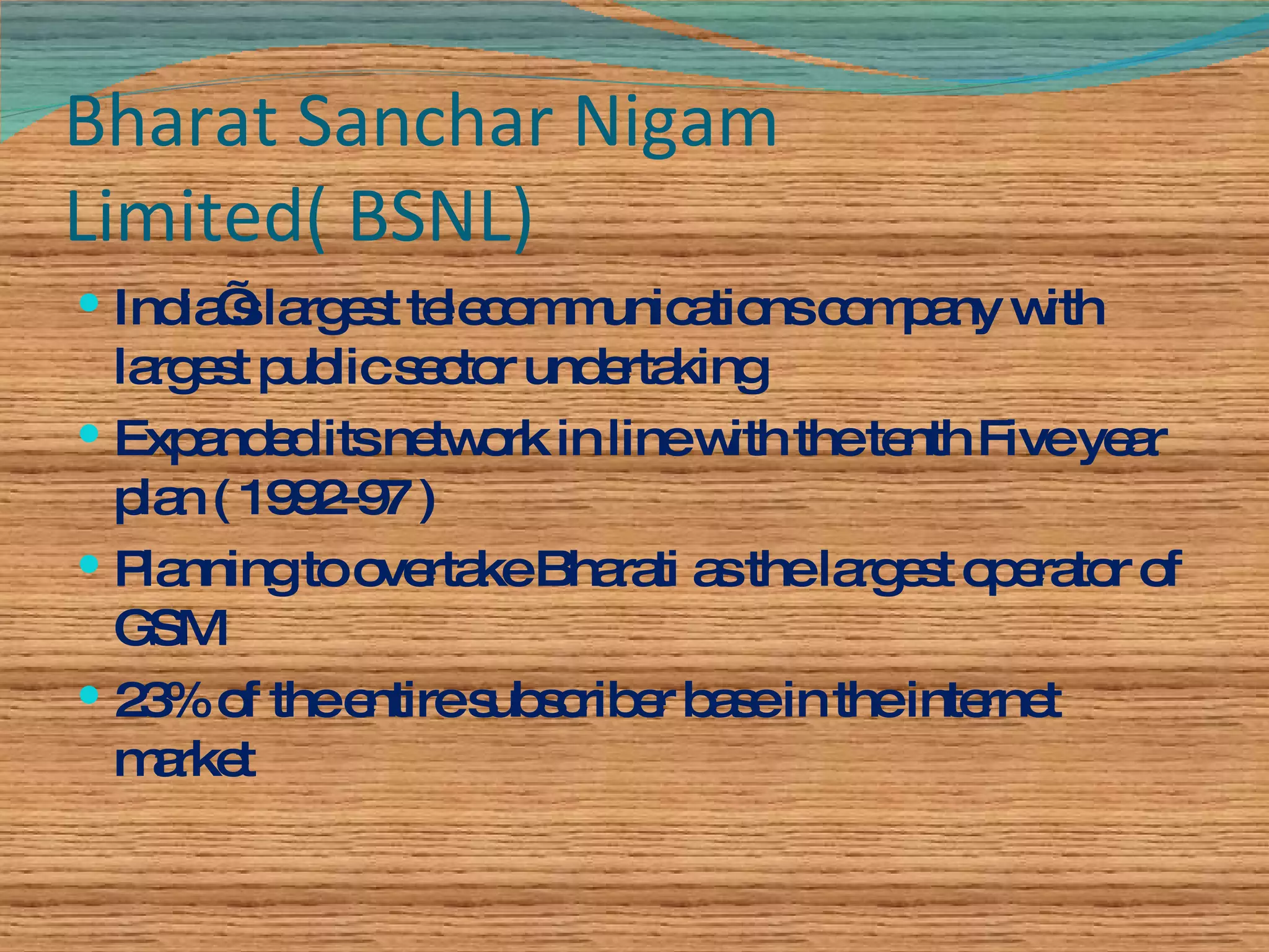 Bharat Sanchar Nigam Limited( BSNL) India’s largest telecommunications company with largest public sector undertaking Expanded its network in line with the tenth Five year plan ( 1992-97 ) Planning to overtake Bharati as the largest operator of GSM 23% of the entire subscriber base in the internet market 