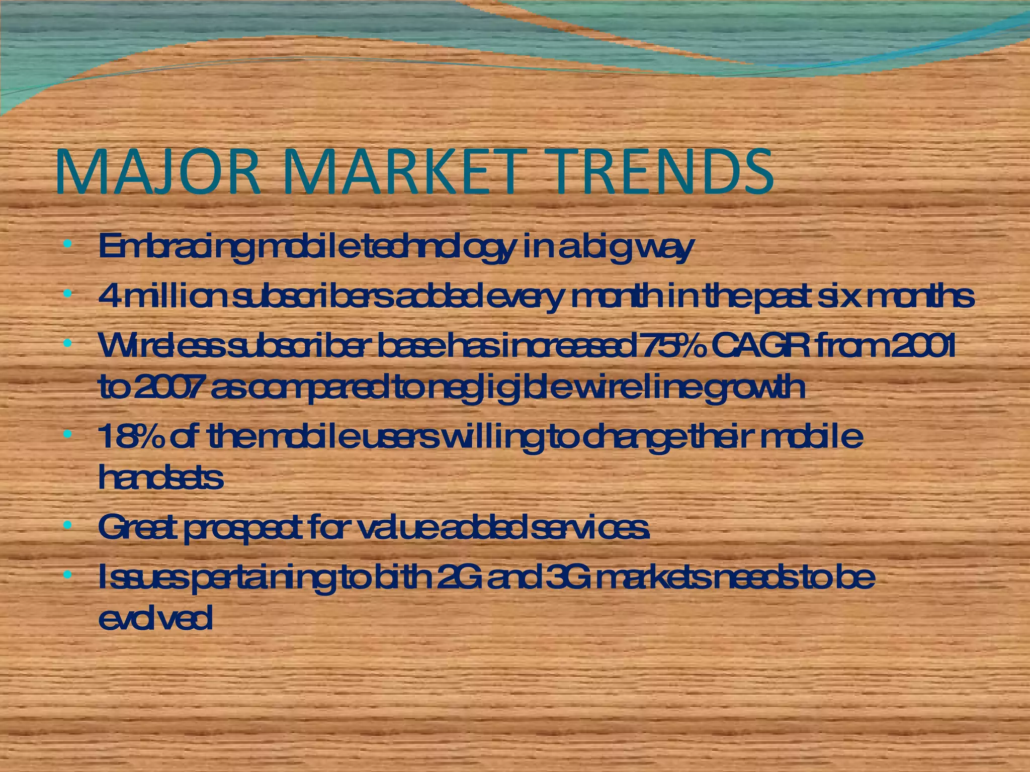 MAJOR MARKET TRENDS Embracing mobile technology in a big way  4 million subscribers added every month in the past six months Wireless subscriber base has increased 75% CAGR from 2001 to 2007 as compared to negligible wire line growth 18% of the mobile users willing to change their mobile handsets Great prospect for value added services. Issues pertaining to bith 2G and 3G markets needs to be evolved 