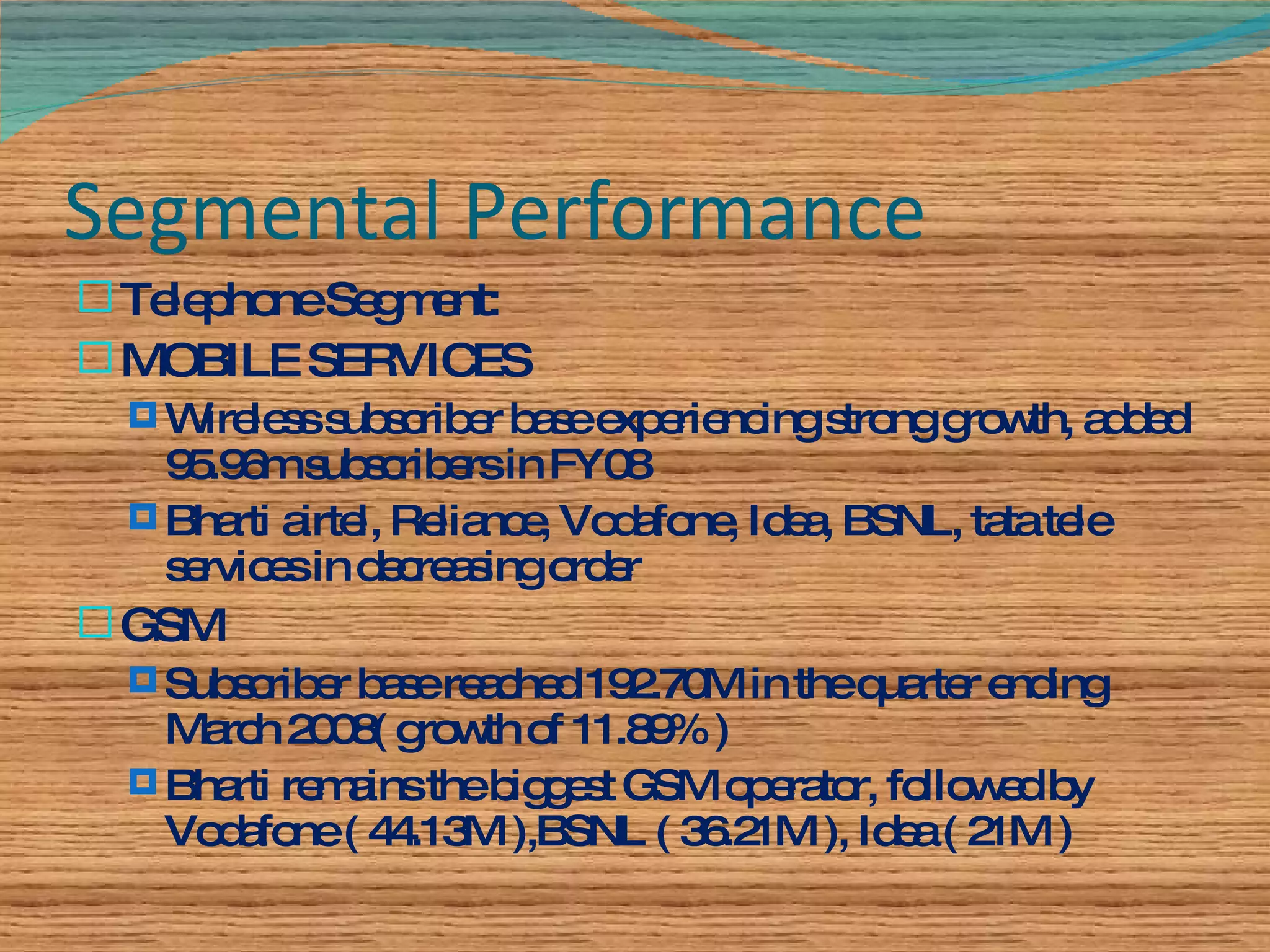 Segmental Performance Telephone Segment: MOBILE SERVICES Wireless subscriber base experiencing strong growth, added 95.96m subscribers in FY08 Bharti airtel, Reliance, Vodafone, Idea, BSNL, tata tele services in decreasing order GSM Subscriber base reached 192.70M in the quarter ending March 2008( growth of 11.89% ) Bharti remains the biggest GSM operator, followed by Vodafone ( 44.13M ),BSNL ( 36.21M ), Idea ( 21M ) 