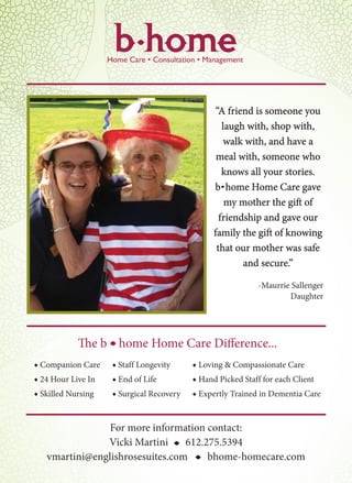 “A friend is someone you
laugh with, shop with,
walk with, and have a
meal with, someone who
knows all your stories.
b home Home Care gave
my mother the gift of
friendship and gave our
family the gift of knowing
that our mother was safe
and secure.”
-Maurrie Sallenger
Daughter
For more information contact:
Vicki Martini 612.275.5394
vmartini@englishrosesuites.com bhome-homecare.com
The b home Home Care Difference...
◆ Companion Care ◆ Staff Longevity ◆ Loving & Compassionate Care
◆ 24 Hour Live In ◆ End of Life ◆ Hand Picked Staff for each Client
◆ Skilled Nursing ◆ Surgical Recovery ◆ Expertly Trained in Dementia Care
i
i
i
i
 