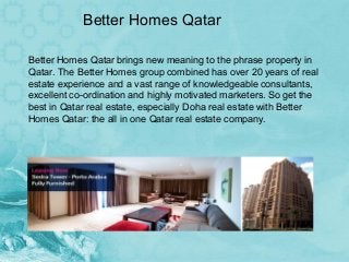 Better Homes Qatar
Better Homes Qatar brings new meaning to the phrase property in
Qatar. The Better Homes group combined has over 20 years of real
estate experience and a vast range of knowledgeable consultants,
excellent co-ordination and highly motivated marketers. So get the
best in Qatar real estate, especially Doha real estate with Better
Homes Qatar: the all in one Qatar real estate company.

 