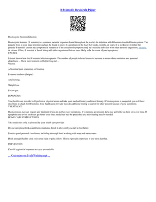 B Hominis Research Paper
Blastocystis Hominis Infection
Blastocystis hominis (B hominis) is a common parasitic organism found throughout the world. An infection with B hominis is called blastocystosis. The
parasite lives in your large intestine and can be found in stool. It can remain in the body for weeks, months, or years. It is not known whether the
parasite B hominis causes any symptoms in humans or if the associated symptoms may be caused by infection with other parasitic organisms, bacteria,
or viruses. Often, B hominis is found along with other organisms that are more likely to be the cause of your symptoms.
CAUSES
It is not known how the B hominis infection spreads. The number of people infected seems to increase in areas where sanitation and personal
cleanliness ... Show more content on Helpwriting.net ...
Nausea.
Abdominal pain, cramping, or bloating.
Extreme tiredness (fatigue).
Anal itching.
Weight loss.
Excess gas.
DIAGNOSIS
Your health care provider will perform a physical exam and take your medical history and travel history. If blastocystosis is suspected, you will have
stool tests to check for B hominis. Your health care provider may do additional testing to search for other possible causes of your symptoms.
TREATMENT
Blastocystosis may not require any treatment if you do not have any symptoms. If symptoms are present, they may get better on their own over time. If
symptoms are severe or do not get better over time, medicines may be prescribed and more testing may be needed.
HOME CARE INSTRUCTIONS
Take medicines only as directed by your health care provider.
If you were prescribed an antibiotic medicine, finish it all even if you start to feel better.
Practice good personal cleanliness, including thorough hand washing with soap and warm water.
Drink enough fluid to keep your urine clear or pale yellow. This is especially important if you have diarrhea.
PREVENTION
Careful hygiene is important to try to prevent this
... Get more on HelpWriting.net ...
 