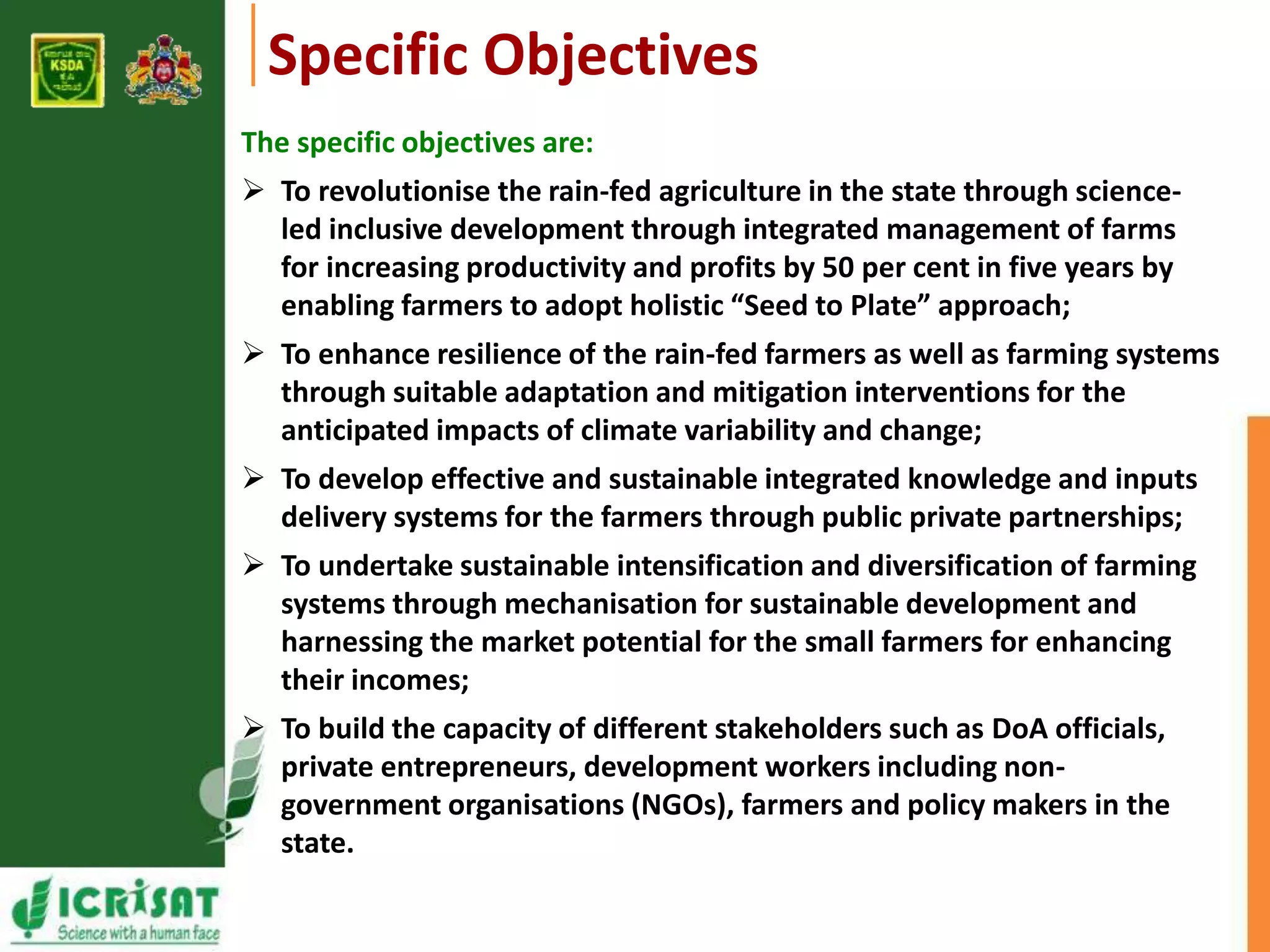 Specific Objectives 
The specific objectives are: 
 To revolutionise the rain-fed agriculture in the state through science-led 
inclusive development through integrated management of farms 
for increasing productivity and profits by 50 per cent in five years by 
enabling farmers to adopt holistic “Seed to Plate” approach; 
 To enhance resilience of the rain-fed farmers as well as farming systems 
through suitable adaptation and mitigation interventions for the 
anticipated impacts of climate variability and change; 
 To develop effective and sustainable integrated knowledge and inputs 
delivery systems for the farmers through public private partnerships; 
 To undertake sustainable intensification and diversification of farming 
systems through mechanisation for sustainable development and 
harnessing the market potential for the small farmers for enhancing 
their incomes; 
 To build the capacity of different stakeholders such as DoA officials, 
private entrepreneurs, development workers including non-government 
organisations (NGOs), farmers and policy makers in the 
state. 
 