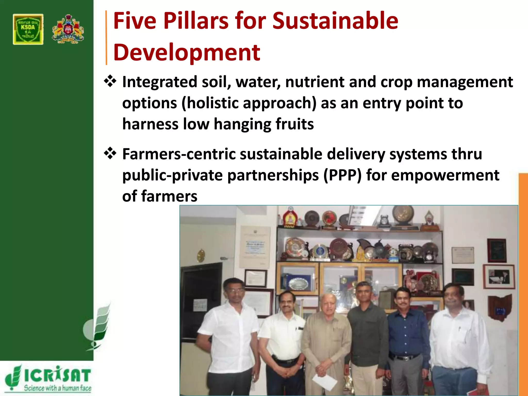 Five Pillars for Sustainable 
Development 
 Integrated soil, water, nutrient and crop management 
options (holistic approach) as an entry point to 
harness low hanging fruits 
 Farmers-centric sustainable delivery systems thru 
public-private partnerships (PPP) for empowerment 
of farmers 
 