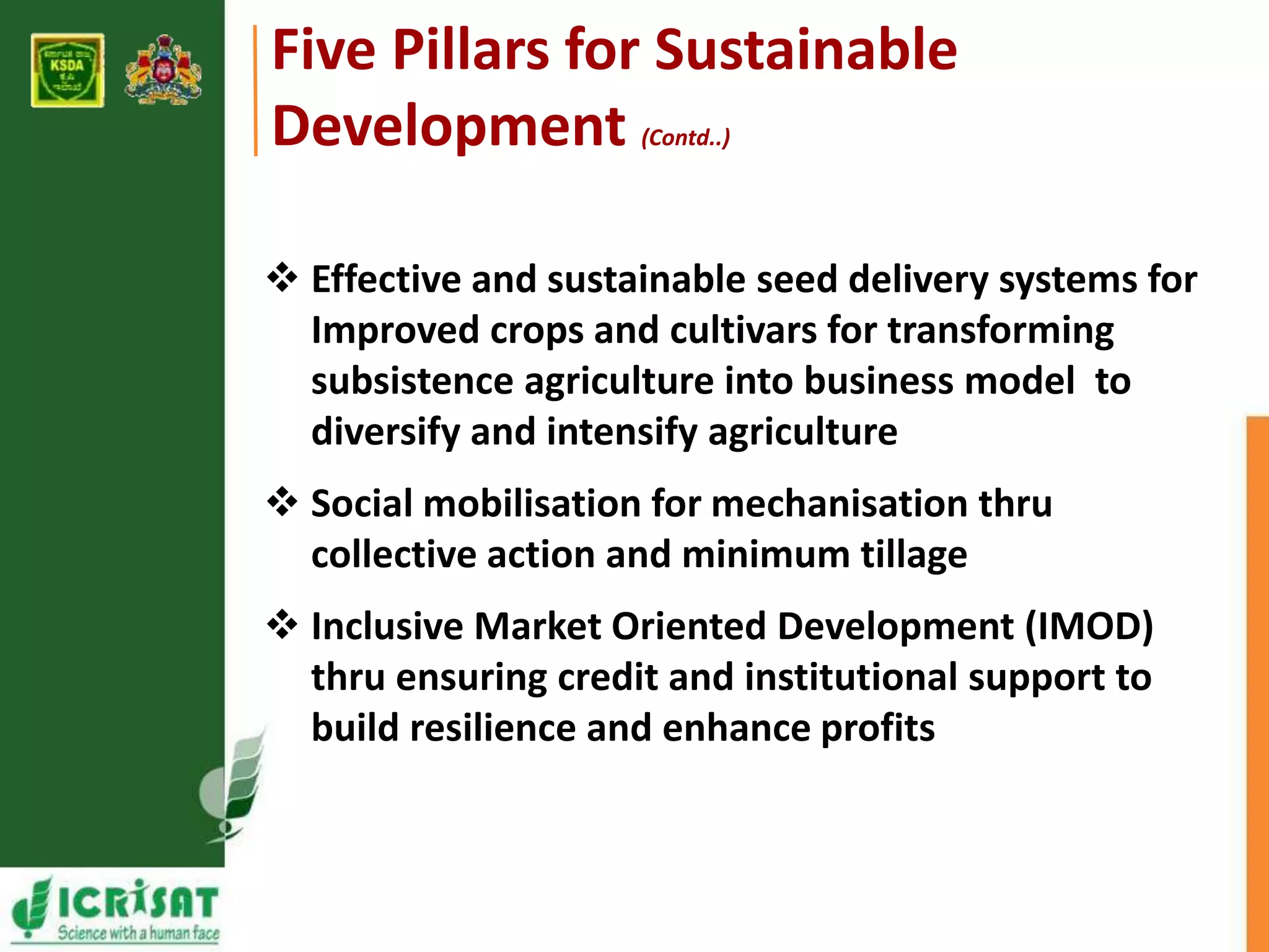 Five Pillars for Sustainable 
Development (Contd..) 
 Effective and sustainable seed delivery systems for 
Improved crops and cultivars for transforming 
subsistence agriculture into business model to 
diversify and intensify agriculture 
 Social mobilisation for mechanisation thru 
collective action and minimum tillage 
 Inclusive Market Oriented Development (IMOD) 
thru ensuring credit and institutional support to 
build resilience and enhance profits 
 