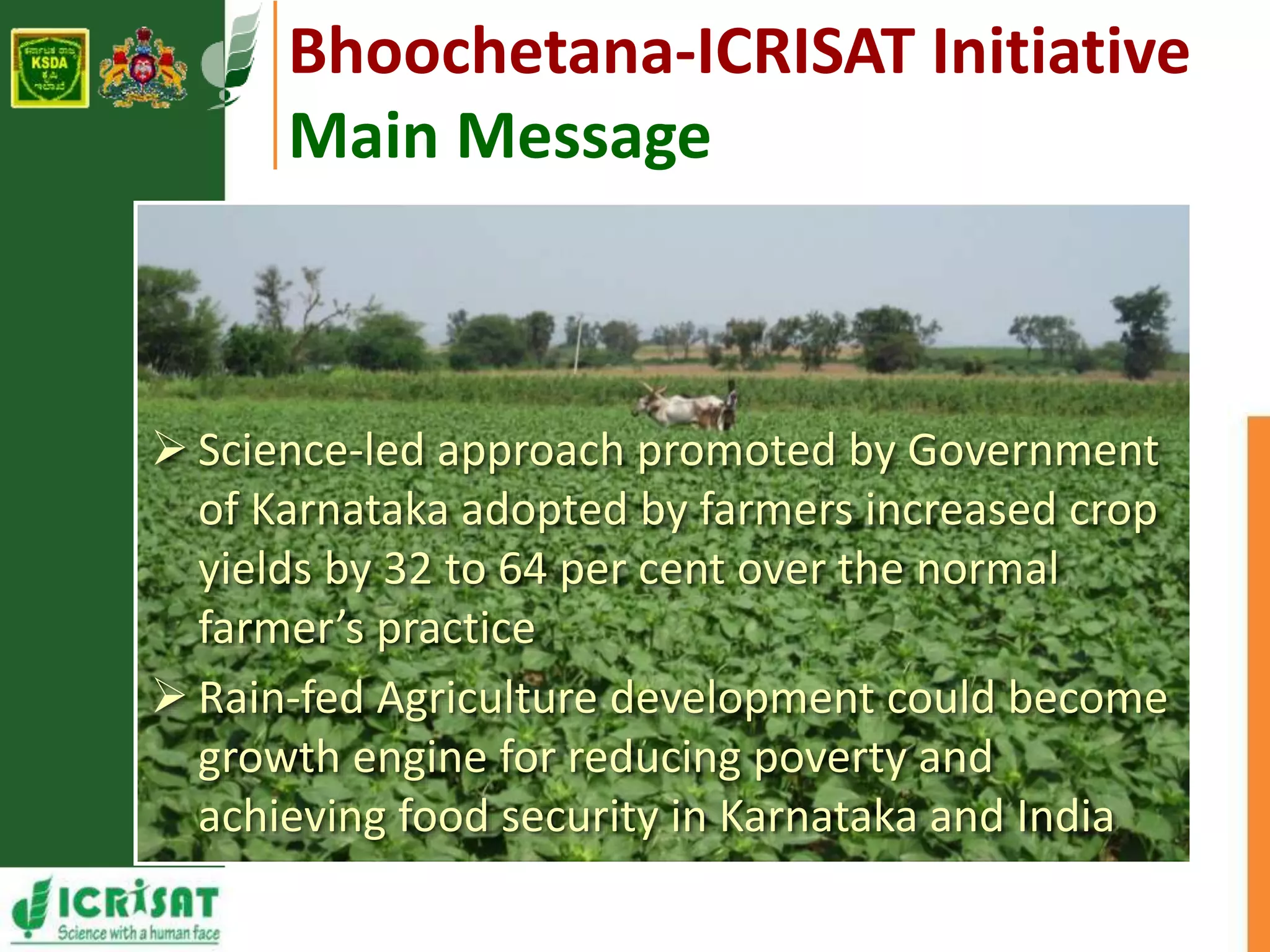 Bhoochetana-ICRISAT Initiative 
Main Message 
 Science-led approach promoted by Government 
of Karnataka adopted by farmers increased crop 
yields by 32 to 64 per cent over the normal 
farmer’s practice 
 Rain-fed Agriculture development could become 
growth engine for reducing poverty and 
achieving food security in Karnataka and India 
 