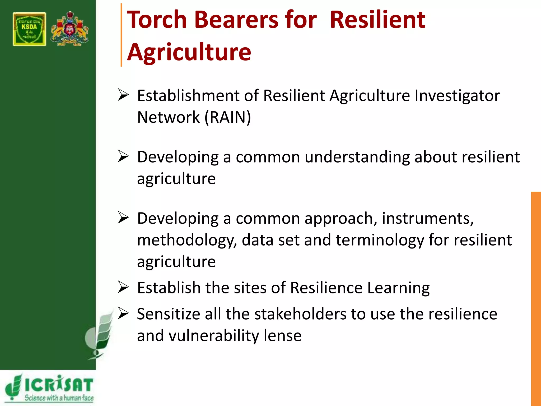 Torch Bearers for Resilient 
Agriculture 
 Establishment of Resilient Agriculture Investigator 
Network (RAIN) 
 Developing a common understanding about resilient 
agriculture 
 Developing a common approach, instruments, 
methodology, data set and terminology for resilient 
agriculture 
 Establish the sites of Resilience Learning 
 Sensitize all the stakeholders to use the resilience 
and vulnerability lense 
 