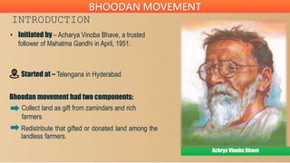 INTRODUCTION
• Initiated by – Acharya Vinoba Bhave, a trusted
follower of Mahatma Gandhi in April, 1951.
Started at – Telengana in Hyderabad
Bhoodan movement had two components:
Achrya Vinoba Bhave
BHOODAN MOVEMENT
Collect land as gift from zamindars and rich
farmers.
Redistribute that gifted or donated land among the
landless farmers.
 
