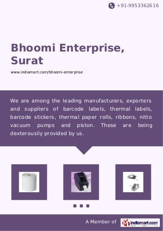 +91-9953362616
A Member of
Bhoomi Enterprise,
Surat
www.indiamart.com/bhoomi-enterprise
We are among the leading manufacturers, exporters
and suppliers of barcode labels, thermal labels,
barcode stickers, thermal paper rolls, ribbons, nitto
vacuum pumps and piston. These are being
dexterousily provided by us.
 
