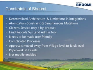 Constraints of Bhoomi
•
•
•
•
•
•
•
•
•

Decentralized Architecture & Limitations in Integrations
Atomization Constraint & Simultaneous Mutations
Citizens Service only a by-product
Land Records V/s Land Admin Tool
Needs to be made user friendly
Complicated Processes
Approvals moved away from Village level to Taluk level
Paperwork still exists
Not mobile enabled

 