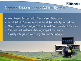 Namma Bhoomi : Land Admin System
•
•
•
•
•

Web based System with Centralised Database
Land Admin System not just Land Records System alone
Overcomes the Design & Functional Constraints of Bhoomi
Captures all instances having impact on Lands
Closely integrated with Registration & Survey

 