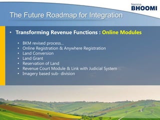 The Future Roadmap for Integration
• Transforming Revenue Functions : Online Modules
•
•
•
•
•
•
•

BKM revised process…
Online Registration & Anywhere Registration
Land Conversion
Land Grant
Reservation of Land
Revenue Court Module & Link with Judicial System
Imagery based sub- division

 