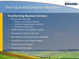 The Future Roadmap for Integration
• Transforming Revenue Services :
– Revenue services cafe
• Tenancy / no tenancy certificate
• Small and marginal farmer certificate
• Permission to buy lands

• Satellite based Crop Updation System

• Guarantee of Mutation Services
• New Method of Issuing Income Certificates
• Consultancy on Land related matters
• Establishing Land Market

• Enhanced EC like system

 