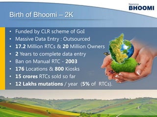 Birth of Bhoomi – 2K
•
•
•
•
•
•
•
•

Funded by CLR scheme of GoI
Massive Data Entry : Outsourced
17.2 Million RTCs & 20 Million Owners
2 Years to complete data entry
Ban on Manual RTC - 2003
176 Locations & 800 Kiosks
15 crores RTCs sold so far
12 Lakhs mutations / year (5% of RTCs).

 