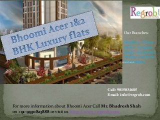 Our Branches: 
Mumbai – Thane 
Delhi – Gurgaon 
Noida Ghaziabad 
Kanpur Lucknow 
Ahemdabad 
Call: 9015034685 
Email: info@regrob.com 
For more information about Bhoomi Acer Call Mr. Bhadresh Shah 
on +91-9930823888 or visit us http://www.r egrob.com 
 