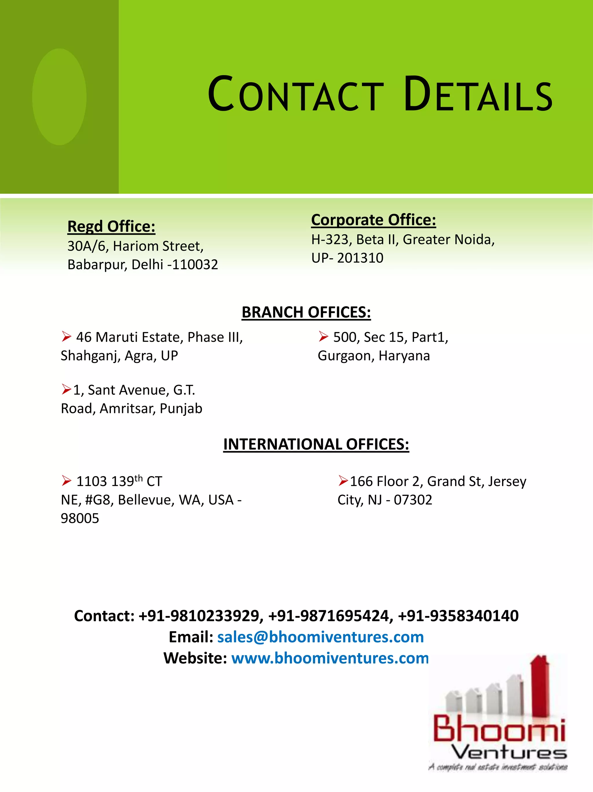 C ONTACT D ETAILS

 Regd Office:                        Corporate Office:
 30A/6, Hariom Street,               H-323, Beta II, Greater Noida,
 Babarpur, Delhi -110032             UP- 201310


                             BRANCH OFFICES:
 46 Maruti Estate, Phase III,         500, Sec 15, Part1,
Shahganj, Agra, UP                    Gurgaon, Haryana

1, Sant Avenue, G.T.
Road, Amritsar, Punjab

                           INTERNATIONAL OFFICES:

 1103 139th CT                          166 Floor 2, Grand St, Jersey
NE, #G8, Bellevue, WA, USA -             City, NJ - 07302
98005




  Contact: +91-9810233929, +91-9871695424, +91-9358340140
               Email: sales@bhoomiventures.com
              Website: www.bhoomiventures.com
 