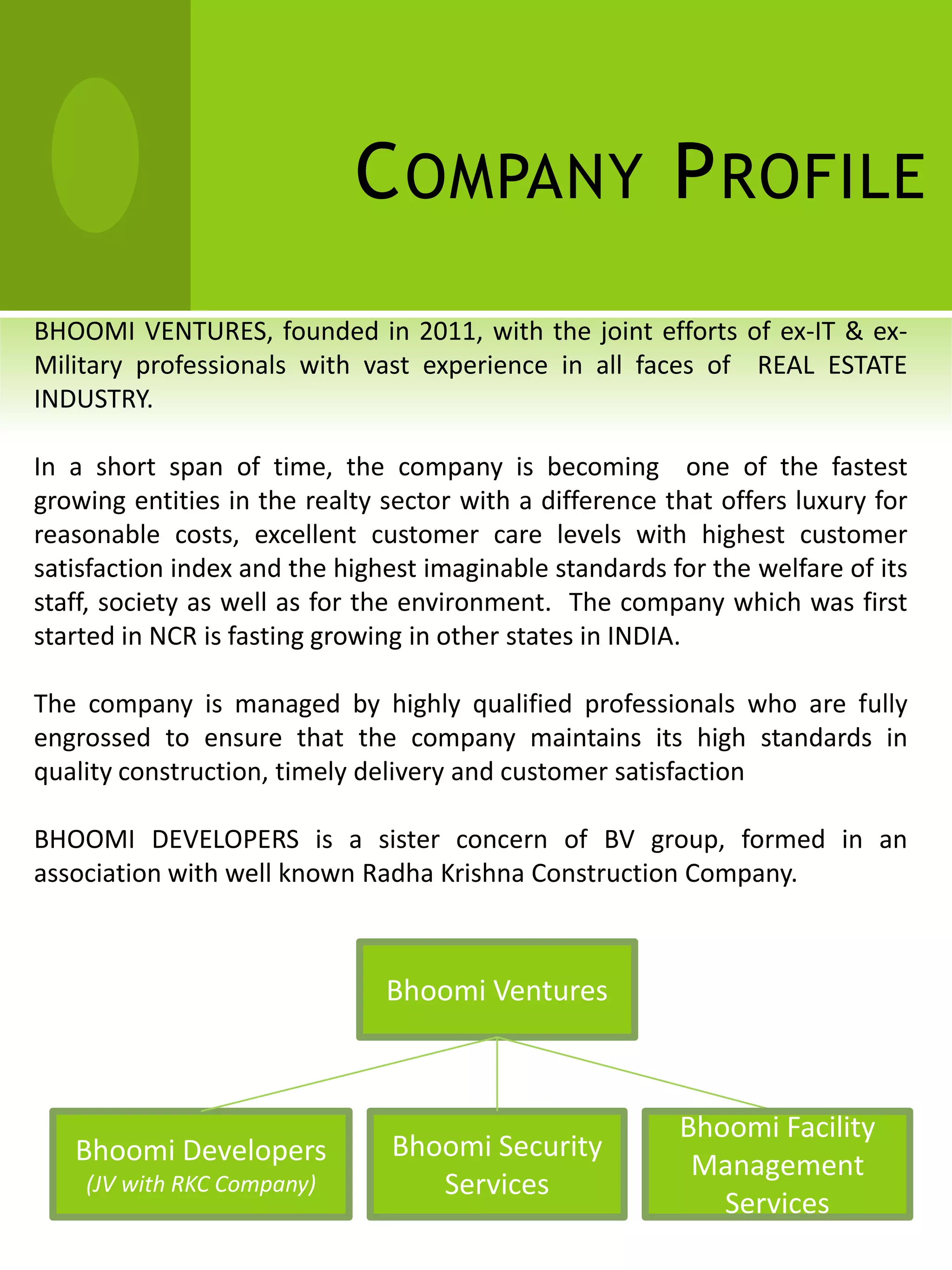 C OMPANY P ROFILE
BHOOMI VENTURES, founded in 2011, with the joint efforts of ex-IT & ex-
Military professionals with vast experience in all faces of REAL ESTATE
INDUSTRY.

In a short span of time, the company is becoming one of the fastest
growing entities in the realty sector with a difference that offers luxury for
reasonable costs, excellent customer care levels with highest customer
satisfaction index and the highest imaginable standards for the welfare of its
staff, society as well as for the environment. The company which was first
started in NCR is fasting growing in other states in INDIA.

The company is managed by highly qualified professionals who are fully
engrossed to ensure that the company maintains its high standards in
quality construction, timely delivery and customer satisfaction

BHOOMI DEVELOPERS is a sister concern of BV group, formed in an
association with well known Radha Krishna Construction Company.



                               Bhoomi Ventures



                                                         Bhoomi Facility
   Bhoomi Developers           Bhoomi Security
                                                          Management
    (JV with RKC Company)         Services
                                                            Services
 