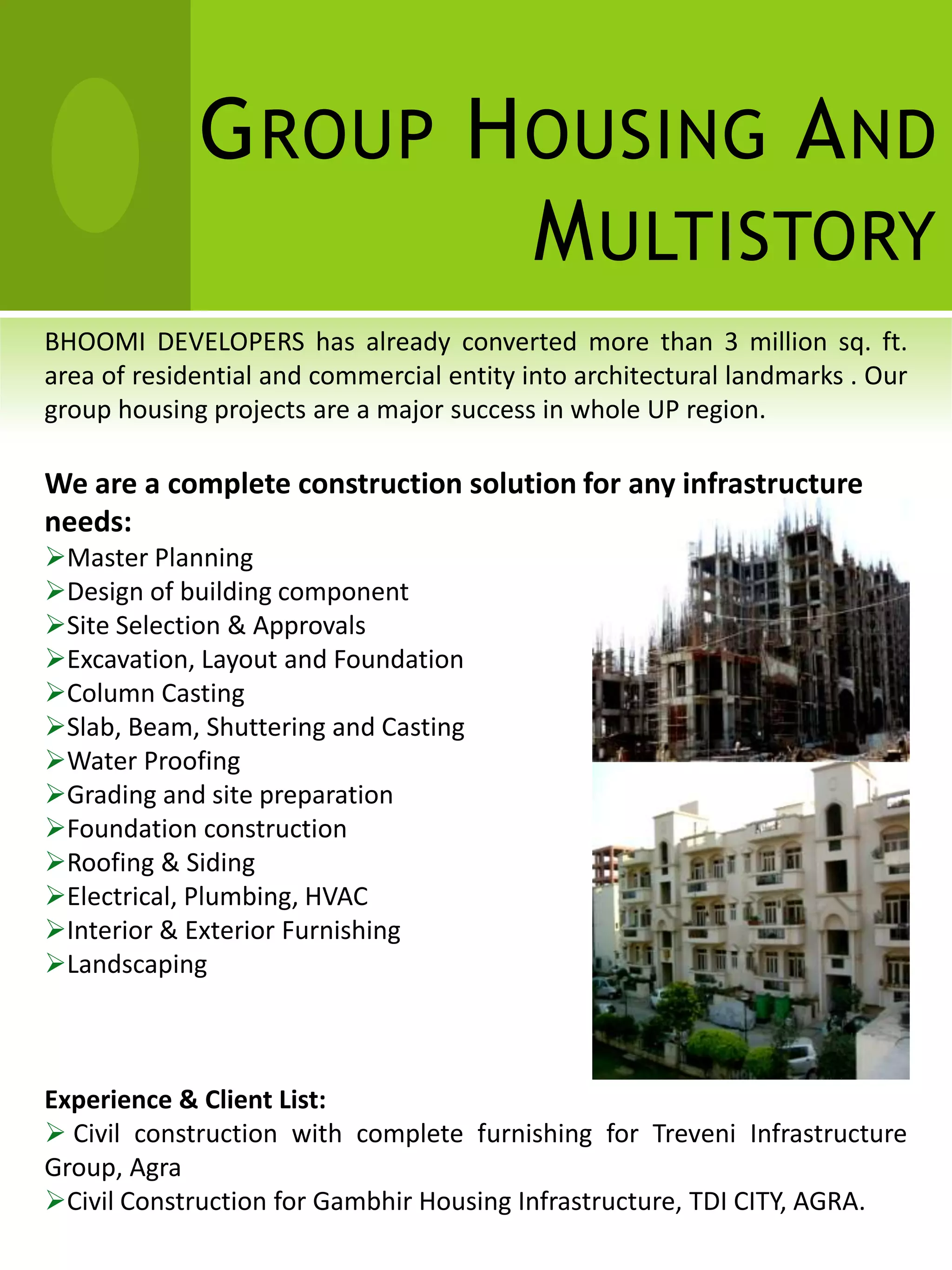 G ROUP H OUSING A ND
                      M ULTISTORY
BHOOMI DEVELOPERS has already converted more than 3 million sq. ft.
area of residential and commercial entity into architectural landmarks . Our
group housing projects are a major success in whole UP region.

We are a complete construction solution for any infrastructure
needs:
Master Planning
Design of building component
Site Selection & Approvals
Excavation, Layout and Foundation
Column Casting
Slab, Beam, Shuttering and Casting
Water Proofing
Grading and site preparation
Foundation construction
Roofing & Siding
Electrical, Plumbing, HVAC
Interior & Exterior Furnishing
Landscaping



Experience & Client List:
 Civil construction with complete furnishing for Treveni Infrastructure
Group, Agra
Civil Construction for Gambhir Housing Infrastructure, TDI CITY, AGRA.
 
